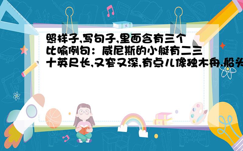 照样子,写句子,里面含有三个比喻例句：威尼斯的小艇有二三十英尺长,又窄又深,有点儿像独木舟.船头和船艄向上翘起,像挂在天边的新月,行动轻快灵活,仿佛田沟里的水蛇.