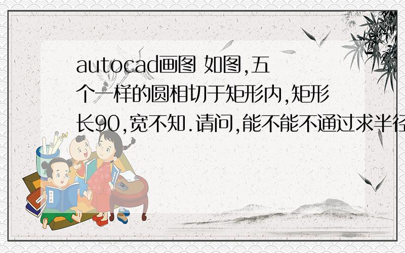 autocad画图 如图,五个一样的圆相切于矩形内,矩形长90,宽不知.请问,能不能不通过求半径,画出这个图