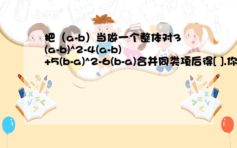 把（a-b）当做一个整体对3(a-b)^2-4(a-b)+5(b-a)^2-6(b-a)合并同类项后得[ ].你抄错题了吧！您内是咋变过来的啊！楼下的你抄楼上的吧！你们合并同类项的第一部命名是把原题抄了一遍吧！我都做