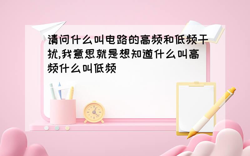 请问什么叫电路的高频和低频干扰,我意思就是想知道什么叫高频什么叫低频