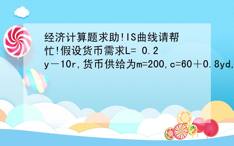 经济计算题求助!IS曲线请帮忙!假设货币需求L= 0.2y－10r,货币供给为m=200,c=60＋0.8yd,t=100,i=150,g=1001.求IS,LM曲线2.求均衡收入,利率和投资