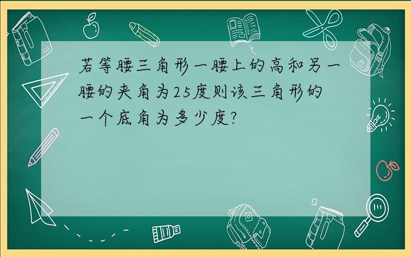 若等腰三角形一腰上的高和另一腰的夹角为25度则该三角形的一个底角为多少度?