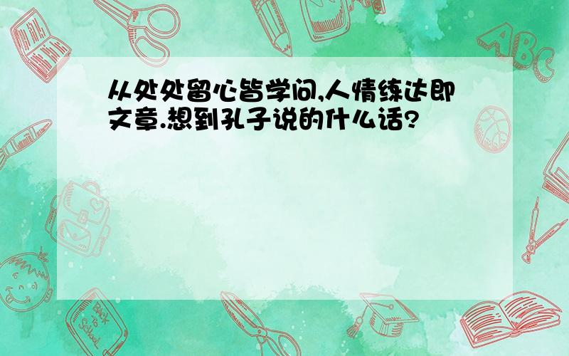 从处处留心皆学问,人情练达即文章.想到孔子说的什么话?