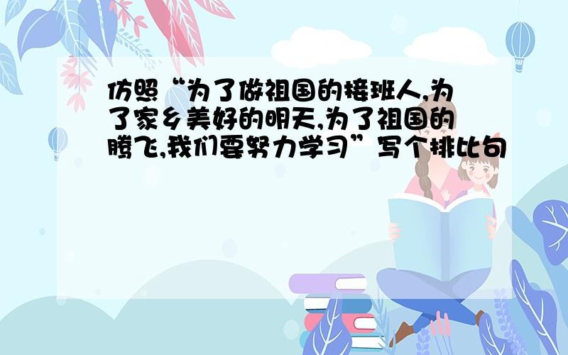 仿照“为了做祖国的接班人,为了家乡美好的明天,为了祖国的腾飞,我们要努力学习”写个排比句