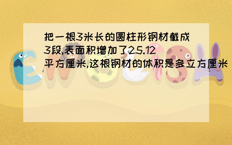 把一根3米长的圆柱形钢材截成3段,表面积增加了25.12平方厘米,这根钢材的体积是多立方厘米