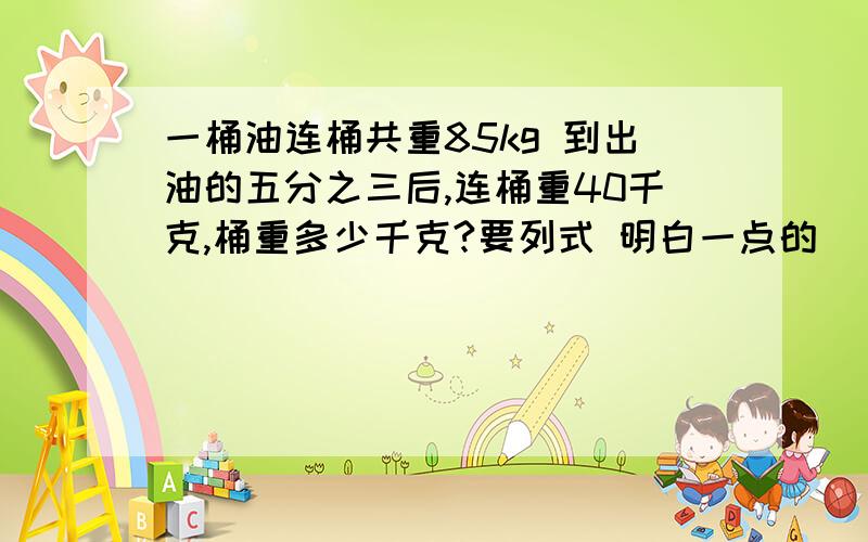 一桶油连桶共重85kg 到出油的五分之三后,连桶重40千克,桶重多少千克?要列式 明白一点的