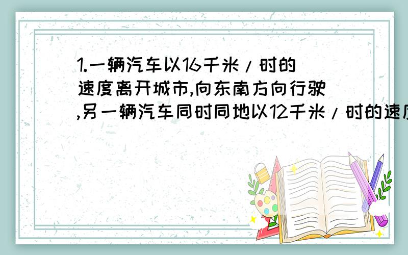 1.一辆汽车以16千米/时的速度离开城市,向东南方向行驶,另一辆汽车同时同地以12千米/时的速度离开城市,向西南方向行驶,他们离开城市2个小时后彼此相距多远?2.已知某等腰三角形的两个内角