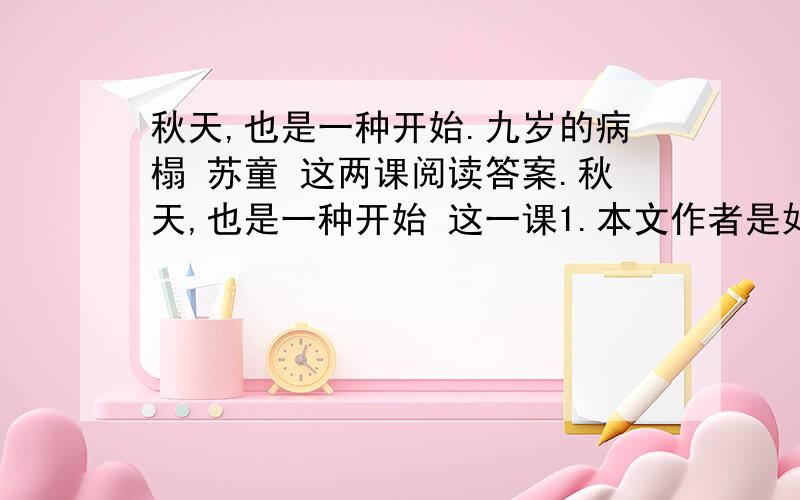 秋天,也是一种开始.九岁的病榻 苏童 这两课阅读答案.秋天,也是一种开始 这一课1.本文作者是如何看待秋天的?2.本文主要使用了哪种表达方式?3.苏童作者对生病的感觉过程是怎样多少?请用简