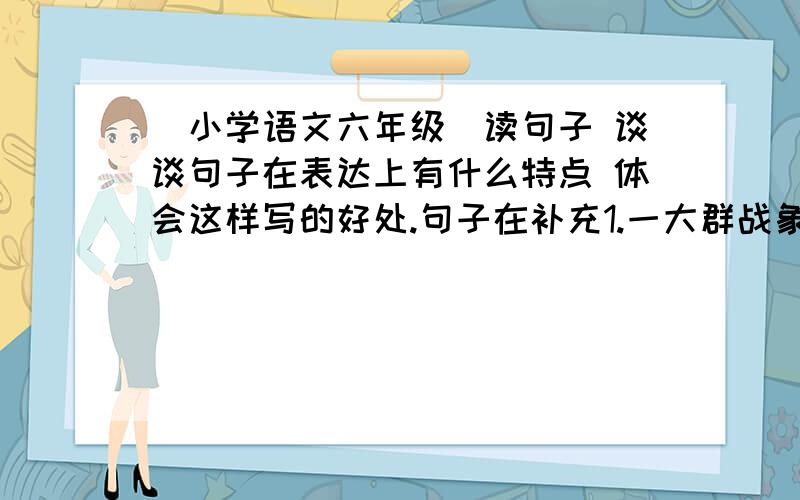 [小学语文六年级]读句子 谈谈句子在表达上有什么特点 体会这样写的好处.句子在补充1.一大群战象,排山倒海般的冲向敌人.2.我看见许多同类虫子中间,一只娇小的从洞里跑出来迎接远归者.他