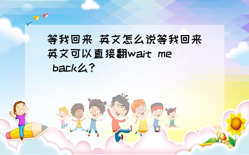 等我回来 英文怎么说等我回来英文可以直接翻wait me back么?