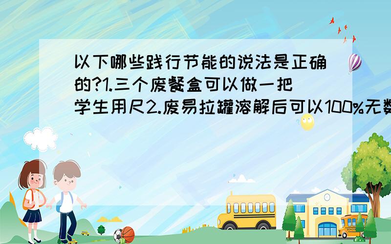 以下哪些践行节能的说法是正确的?1.三个废餐盒可以做一把学生用尺2.废易拉罐溶解后可以100%无数次循环再造成新罐3.废玻璃无法回收利用4.废电池里有很多可以回收再利用的物质多选题.急