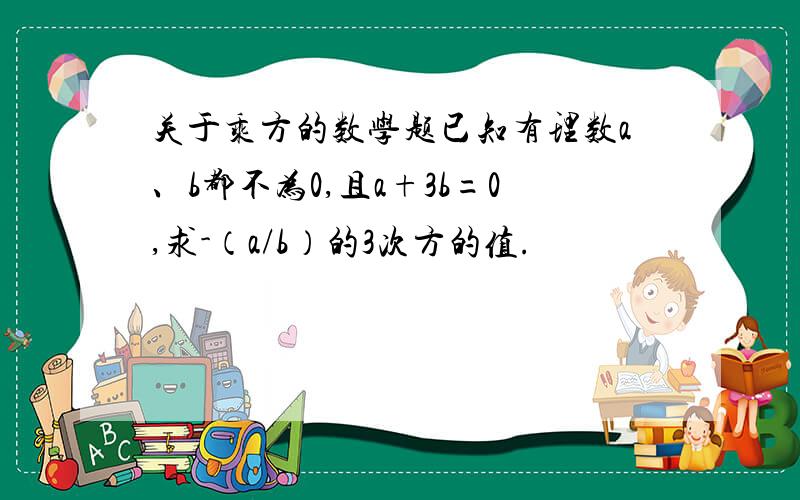 关于乘方的数学题已知有理数a、b都不为0,且a+3b=0,求-（a/b）的3次方的值.