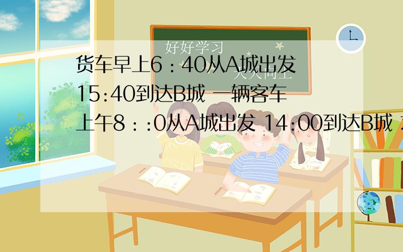 货车早上6：40从A城出发 15:40到达B城 一辆客车上午8：:0从A城出发 14:00到达B城 求客车追上货车是几时?