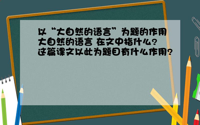 以“大自然的语言”为题的作用大自然的语言 在文中指什么?这篇课文以此为题目有什么作用?