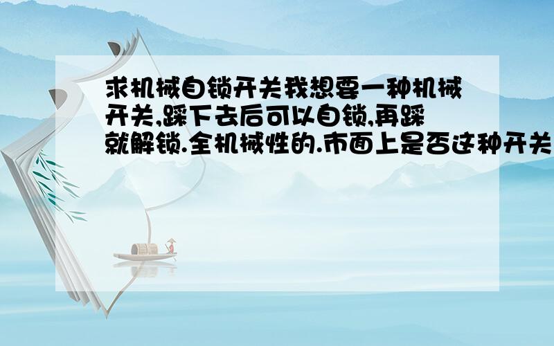 求机械自锁开关我想要一种机械开关,踩下去后可以自锁,再踩就解锁.全机械性的.市面上是否这种开关啊.望有懂此类机械开关的给个示意原理图,如果能给个图纸最好了.