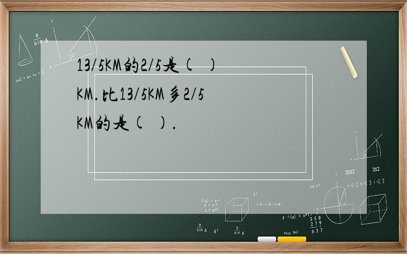 13/5KM的2/5是( )KM.比13/5KM多2/5KM的是( ).