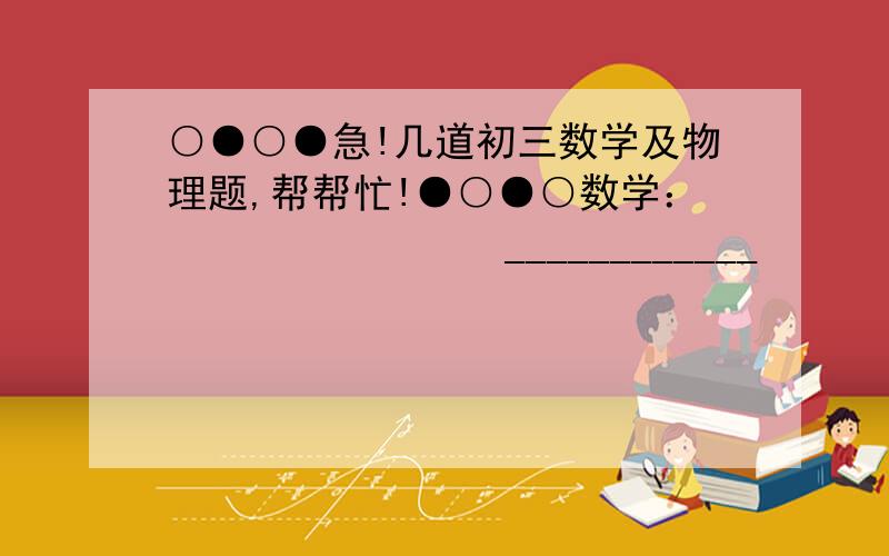 ○●○●急!几道初三数学及物理题,帮帮忙!●○●○数学：                ____________           ____________1、当x＞1时,求√（x+1/x）²-4    +     √（x-1/x）²+4   的值                               ____2、