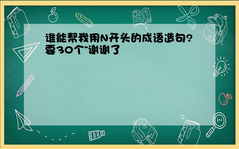 谁能帮我用N开头的成语造句?要30个~谢谢了