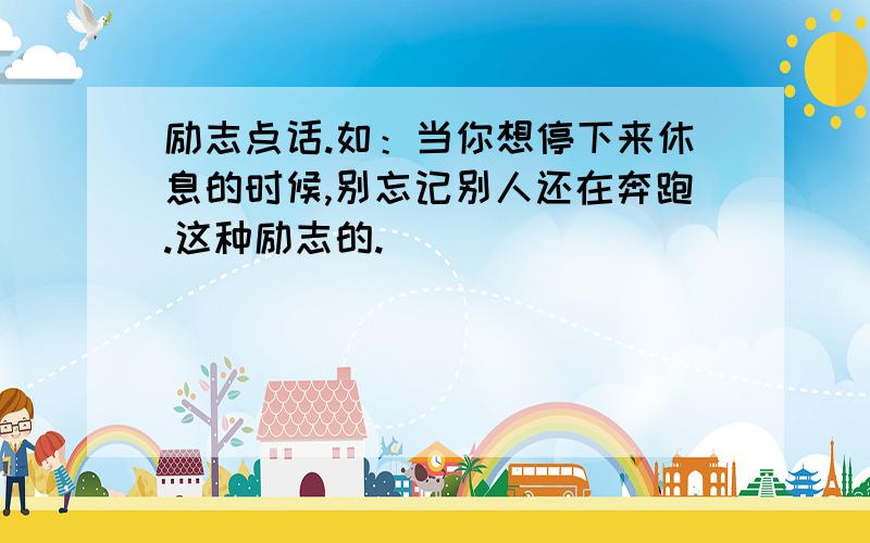 励志点话.如：当你想停下来休息的时候,别忘记别人还在奔跑.这种励志的.