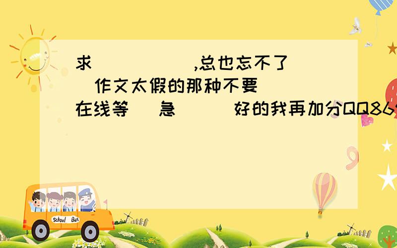 求 _____,总也忘不了   作文太假的那种不要   在线等   急      好的我再加分QQ869735030   还有我是初1的