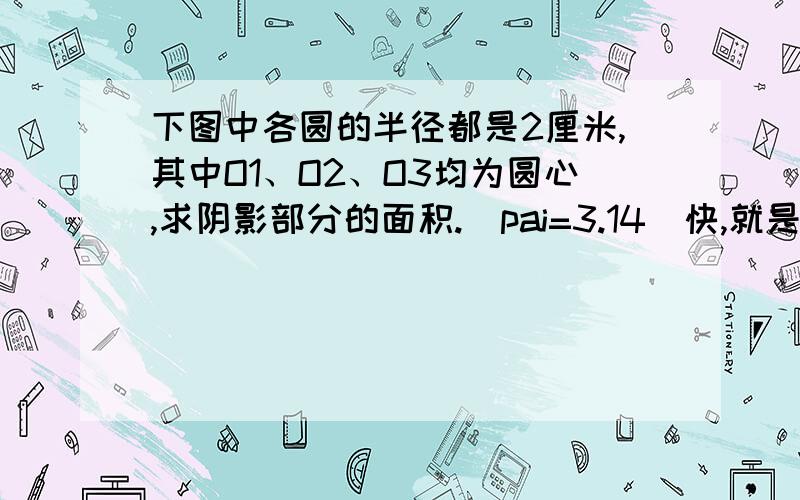 下图中各圆的半径都是2厘米,其中O1、O2、O3均为圆心,求阴影部分的面积.（pai=3.14）快,就是此图,急.1小时内答出加50金,两小时内加20金.