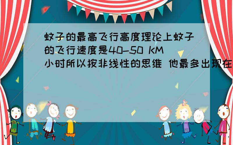 蚊子的最高飞行高度理论上蚊子的飞行速度是40-50 KM小时所以按非线性的思维 他最多出现在4楼的高度 已经是极限了可有时候10多楼的地方也会有蚊子 是怎么回事呢?难道是座电梯? 可电梯上