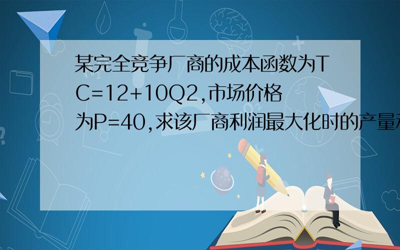 某完全竞争厂商的成本函数为TC=12+10Q2,市场价格为P=40,求该厂商利润最大化时的产量和利润水平.经济学计算题,请帮忙解答.