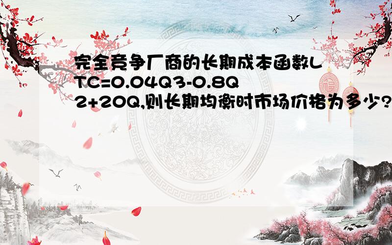 完全竞争厂商的长期成本函数LTC=0.04Q3-0.8Q2+20Q,则长期均衡时市场价格为多少?