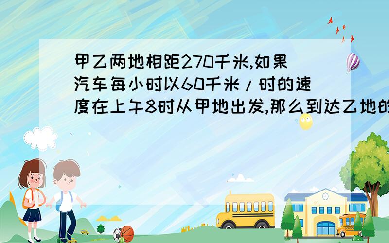 甲乙两地相距270千米,如果汽车每小时以60千米/时的速度在上午8时从甲地出发,那么到达乙地的时间是几时?