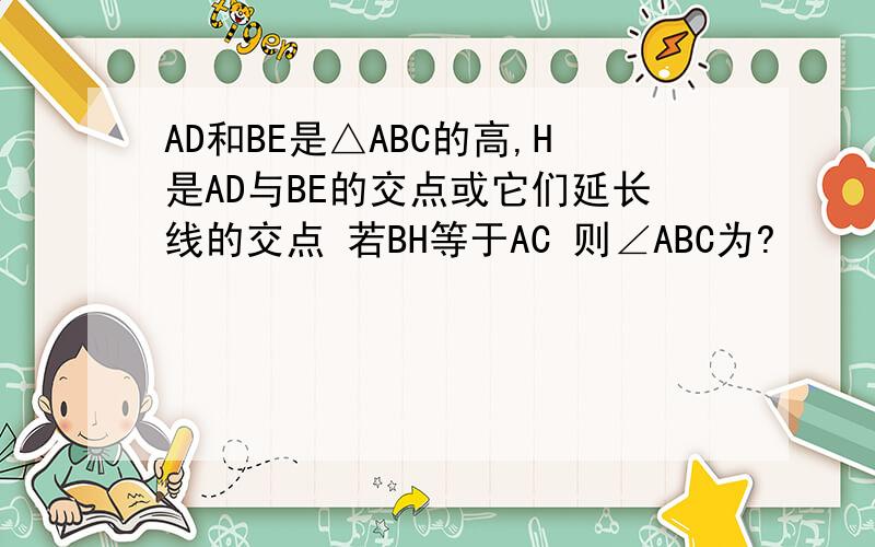 AD和BE是△ABC的高,H是AD与BE的交点或它们延长线的交点 若BH等于AC 则∠ABC为?