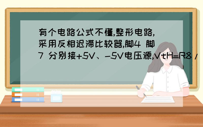 有个电路公式不懂,整形电路,采用反相迟滞比较器,脚4 脚7 分别接+5V、-5V电压源,VtH=R8/(R8+R9)*VoH=0.877V,Vtl=R8/(R8+R9)*VoL=-0.877V.这样就可以控制输出信号在正负1V之间,两个反向对接的二极管是保护电