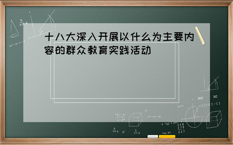 十八大深入开展以什么为主要内容的群众教育实践活动