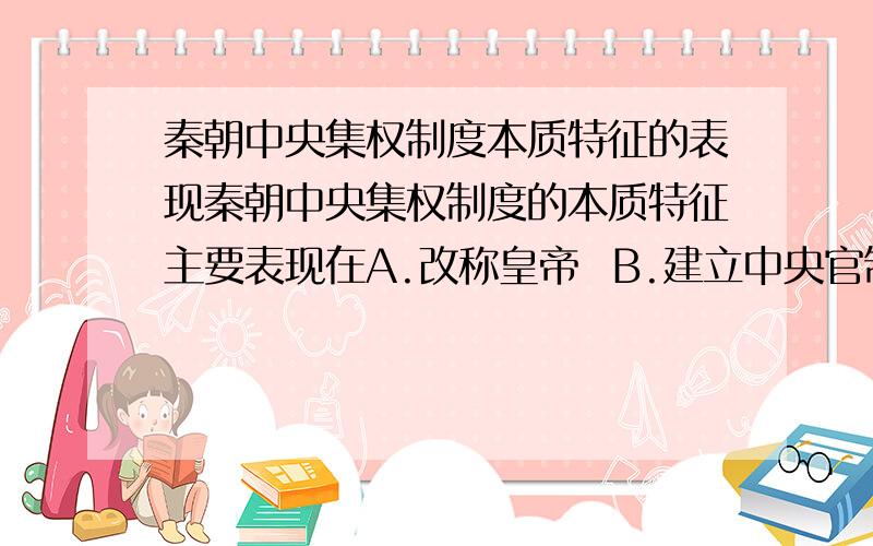 秦朝中央集权制度本质特征的表现秦朝中央集权制度的本质特征主要表现在A.改称皇帝  B.建立中央官制   C.地方实行郡县制   D.皇权至高无上C跟D应选哪一项?谢谢