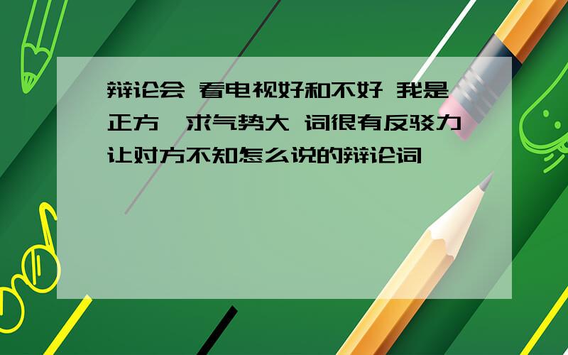 辩论会 看电视好和不好 我是正方,求气势大 词很有反驳力让对方不知怎么说的辩论词