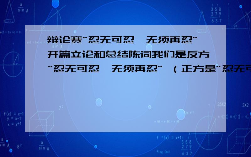 辩论赛“忍无可忍,无须再忍”开篇立论和总结陈词我们是反方“忍无可忍,无须再忍” （正方是”忍无可忍,还是要忍“）求开篇立论和总结陈词 还有相关论据!因为是第一次 所以希望各位GG