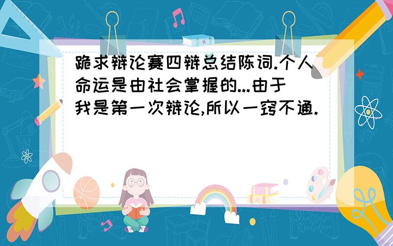 跪求辩论赛四辩总结陈词.个人命运是由社会掌握的...由于我是第一次辩论,所以一窍不通.