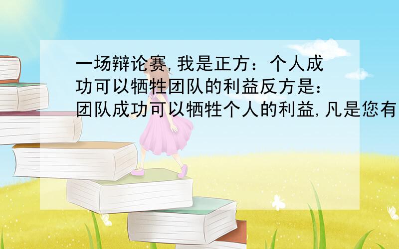 一场辩论赛,我是正方：个人成功可以牺牲团队的利益反方是：团队成功可以牺牲个人的利益,凡是您有想法的就可以说,谢谢.请提一些对具体辩论的建议