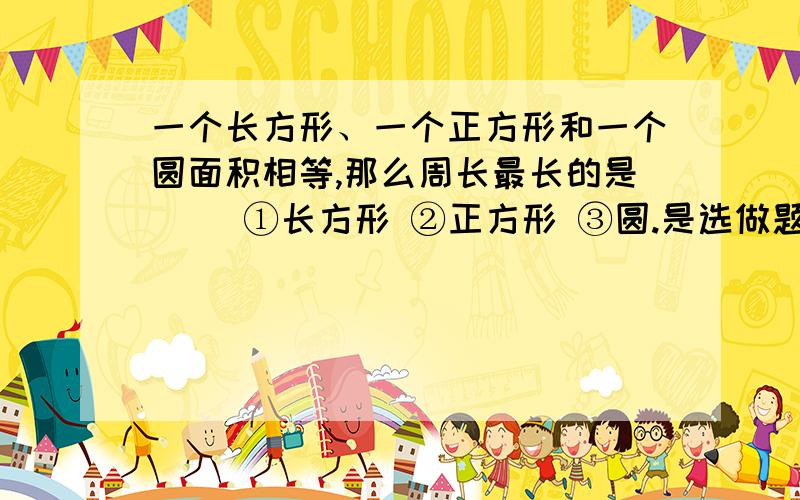 一个长方形、一个正方形和一个圆面积相等,那么周长最长的是（） ①长方形 ②正方形 ③圆.是选做题,选 1,2,3.