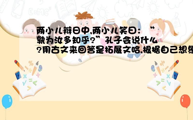 两小儿辩日中,两小儿笑曰：“孰为汝多知乎?”孔子会说什么?用古文来回答是拓展文哈,根据自己想象来回答,是用古文语气来会说的哟!记住：要答完整,不然一分也不给!