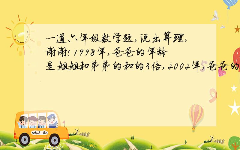 一道六年级数学题,说出算理,谢谢!1998年,爸爸的年龄是姐姐和弟弟的和的3倍,2002年,爸爸的年龄是姐姐和弟弟的2倍,爸爸出生于哪年?  不好意思,没分了,麻烦大家了,我知道算式,就是想不通算理,