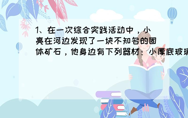 1、在一次综合实践活动中，小亮在河边发现了一块不知名的固体矿石，他身边有下列器材：小厚底玻璃杯（直径小于量筒）。小亮把空玻璃杯放在水面上时发现玻璃杯能直立漂浮在水面上，