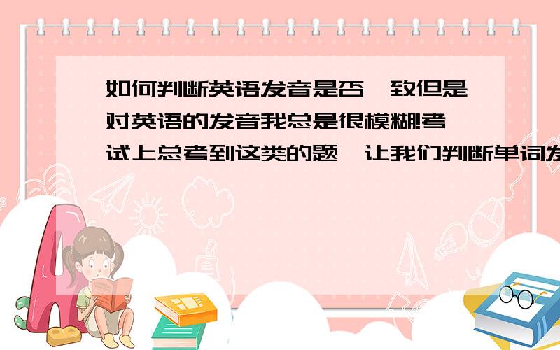 如何判断英语发音是否一致但是对英语的发音我总是很模糊!考试上总考到这类的题,让我们判断单词发音是否一致或让我们找出发音不同的单词!我当场楞住了 所以总是乱蒙一个!但是我知道