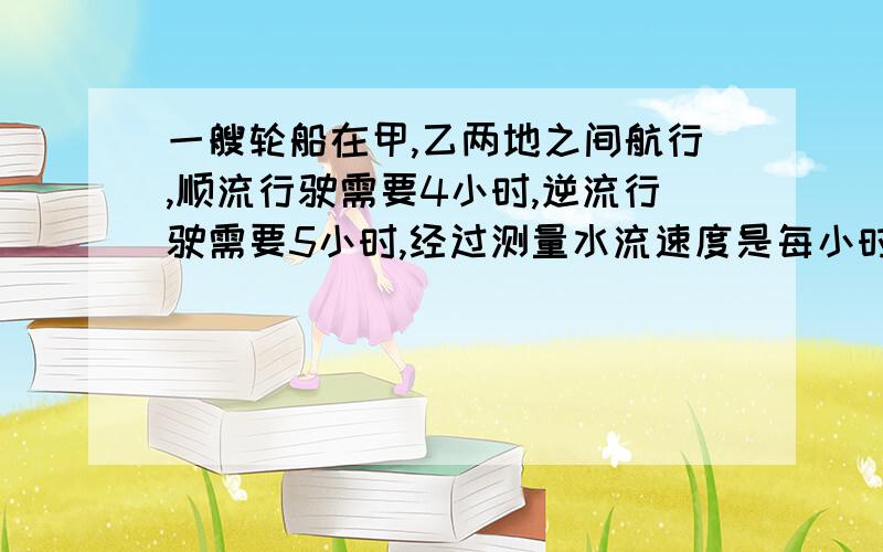 一艘轮船在甲,乙两地之间航行,顺流行驶需要4小时,逆流行驶需要5小时,经过测量水流速度是每小时2千米,求甲,乙两地的距离.