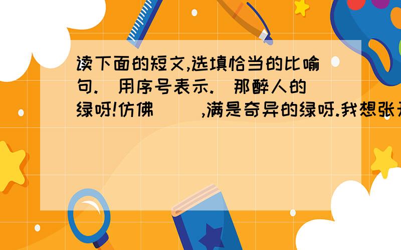 读下面的短文,选填恰当的比喻句.（用序号表示.）那醉人的绿呀!仿佛     ,满是奇异的绿呀.我想张开两臂抱住她；但这是怎样一个妄想的呀.站在水边,望到那里,居然觉着有些远呢!这平铺着的,