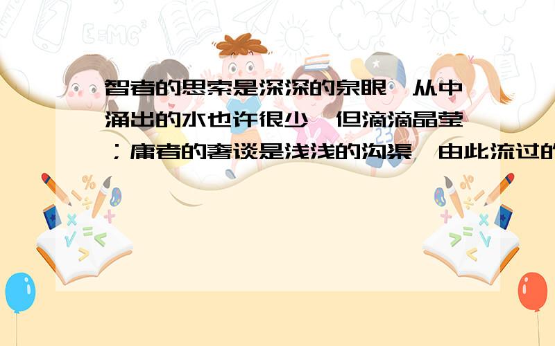 智者的思索是深深的泉眼,从中涌出的水也许很少,但滴滴晶莹；庸者的奢谈是浅浅的沟渠,由此流过的水或许很多,却股股浑浊.————————,————————,————————；———