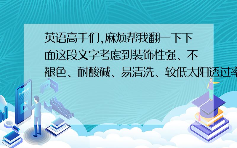 英语高手们,麻烦帮我翻一下下面这段文字考虑到装饰性强、不褪色、耐酸碱、易清洗、较低太阳透过率（釉面可吸收、反射部分太阳能）、抗冲击性强、安全性高,热稳定性好等特点,我司特