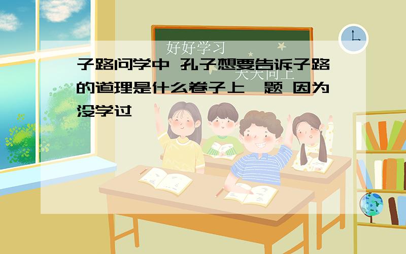 子路问学中 孔子想要告诉子路的道理是什么卷子上一题 因为没学过