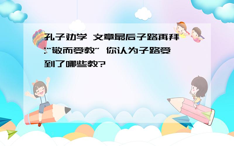 孔子劝学 文章最后子路再拜曰:“敬而受教” 你认为子路受到了哪些教?