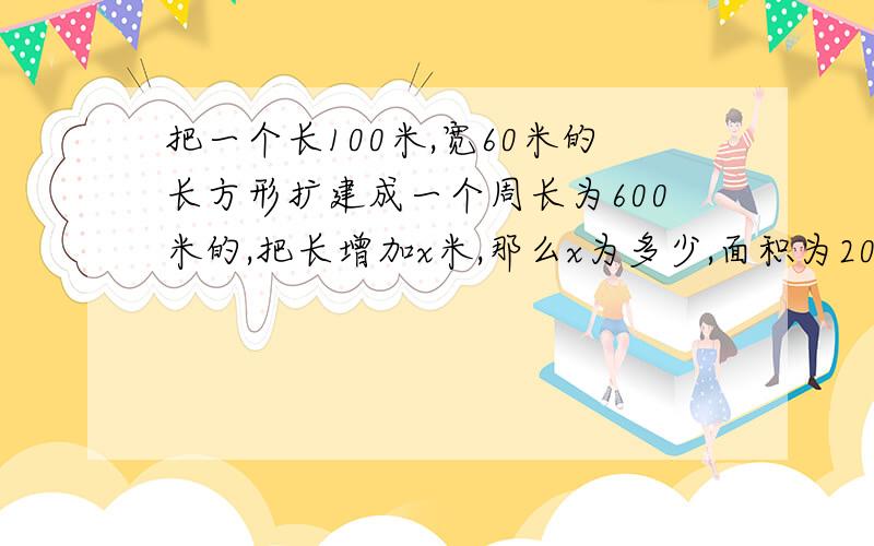 把一个长100米,宽60米的长方形扩建成一个周长为600米的,把长增加x米,那么x为多少,面积为20000平方米把一个长100米,宽60米的游泳池扩建成一个周长为600米的大型水上游乐园,把游泳池的长增加x