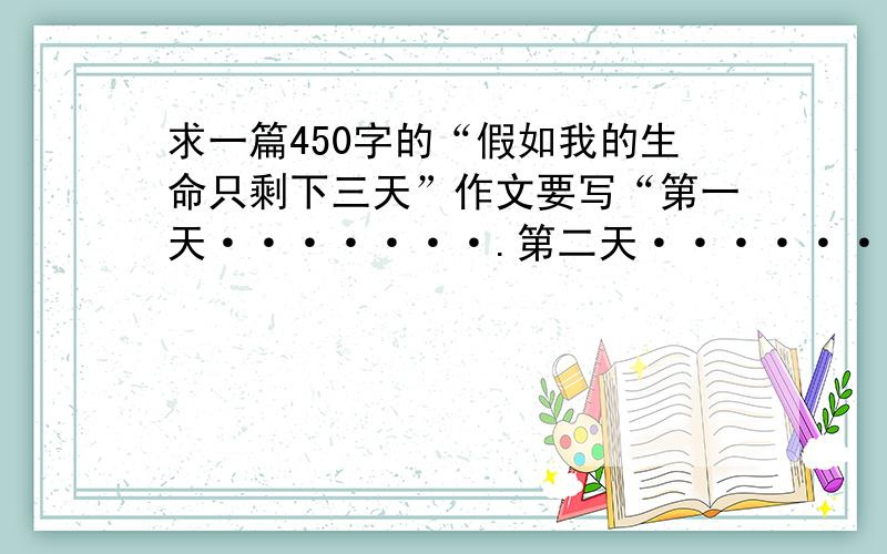 求一篇450字的“假如我的生命只剩下三天”作文要写“第一天·······.第二天···········.第三天··········.                                                                           谢谢啦!